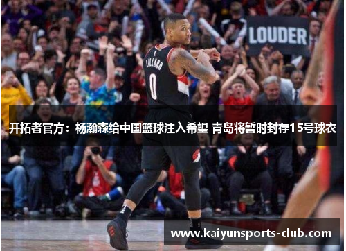 开拓者官方：杨瀚森给中国篮球注入希望 青岛将暂时封存15号球衣